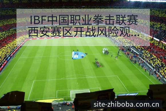 IBF中国职业拳击联赛西安赛区开战风险观察与争议焦点分析 - 直播吧