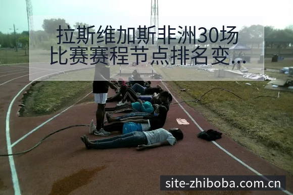 拉斯维加斯非洲30场比赛赛程节点排名变化深度分析 - 直播吧