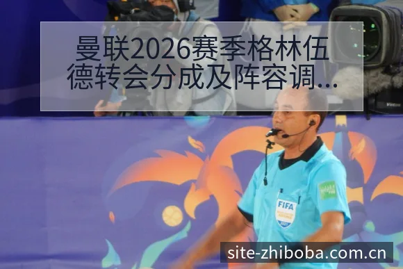 曼联2026赛季格林伍德转会分成及阵容调整数据对比观察 - 直播吧